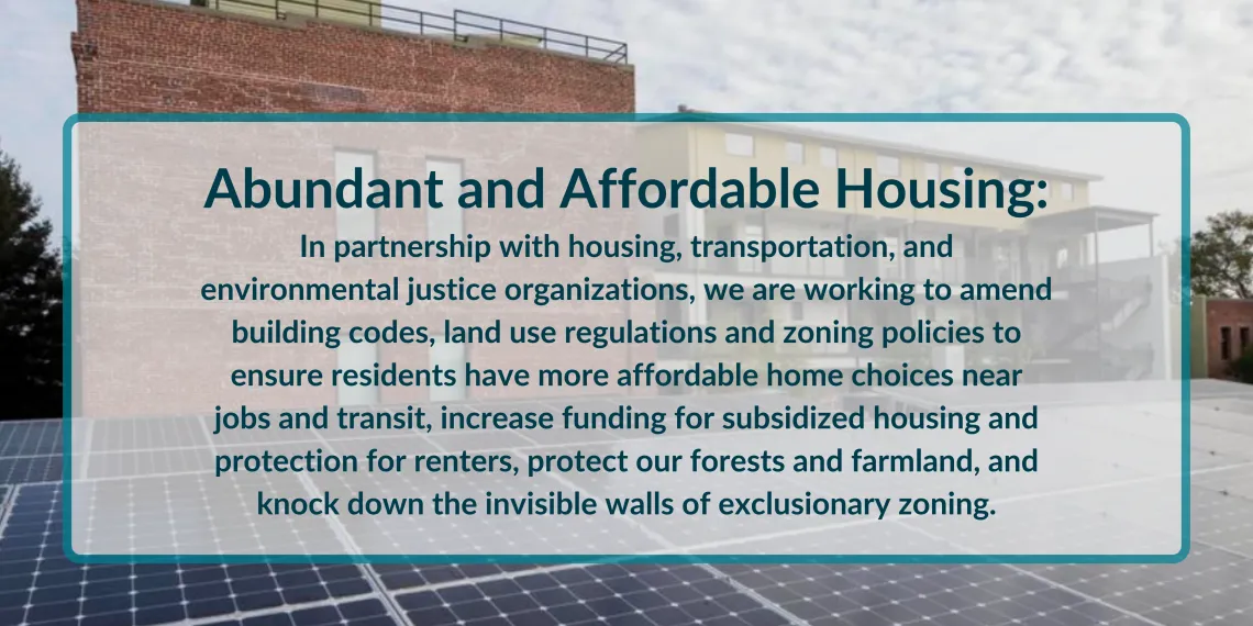 Along with housing, transportation, and environmental justice organizations, we are working to amend building codes, land use regulations and zoning policies to ensure residents have more affordable home choices near jobs and transit, increase funding for subsidized housing and protection for renters, protect our forests and farmland, and knock down exclusionary zoning.