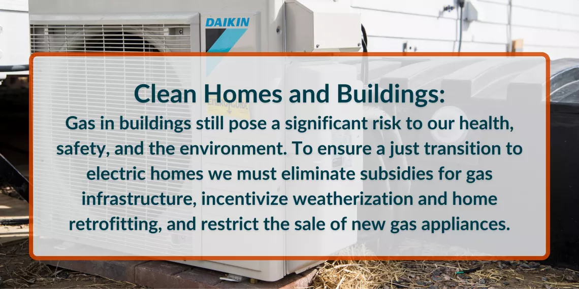 Gas in buildings still pose a significant risk to our health, safety, and the environment. To ensure a just transition to electric homes we must eliminate subsidies for gas infrastructure, incentivize weatherization and home retrofitting, and restrict the sale of new gas appliances.