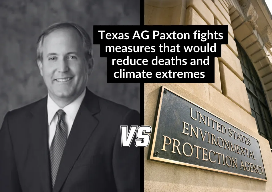 Black and white photo of a balding white man in a suit (Ken Paxton) with the text "VS" between that and a photo of a building with the name plate "United States Environmental Protection Agency". Text: Texas AG Paxton Fights Measures that would reduce deaths and climate extremes