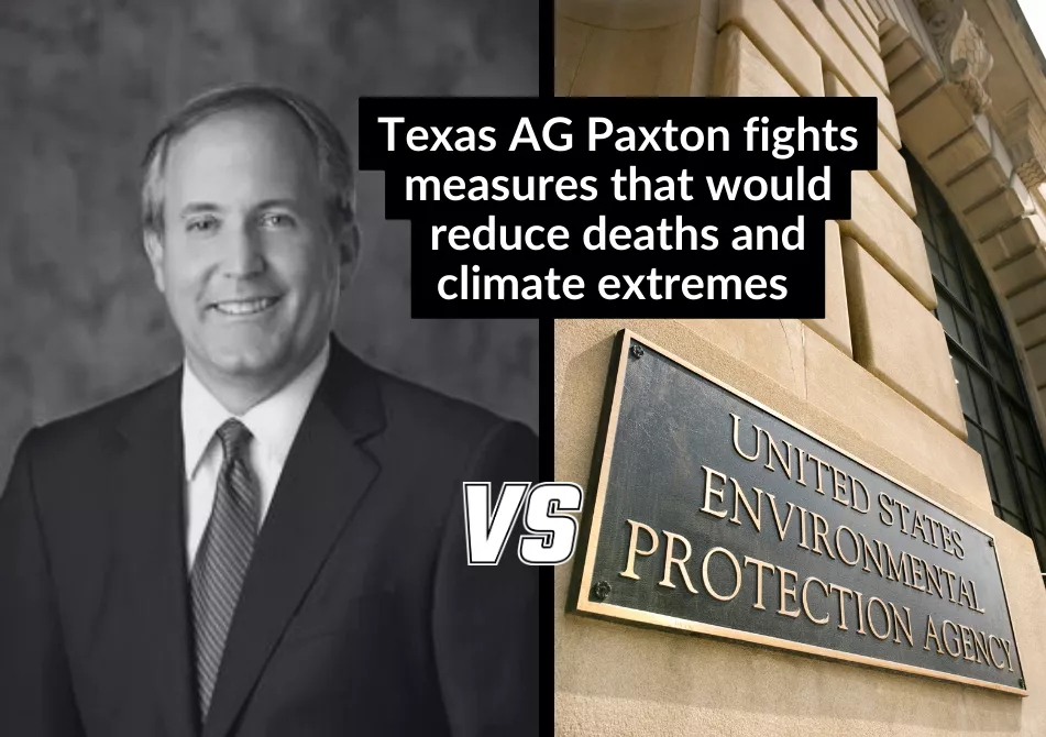 Black and white photo of a balding white man in a suit (Ken Paxton) with the text "VS" between that and a photo of a building with the name plate "United States Environmental Protection Agency". Text: Texas AG Paxton Fights Measures that would reduce deaths and climate extremes