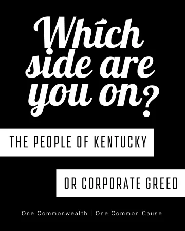 White text that reads, "Which side are you on?" Where the letter I in which has the state of Kentucky as the dot over it. Below one white box coming from the left side has black lettering the reads, "The people of Kentucky" and on the other side a white box with black lettering reads "or corporate greed"