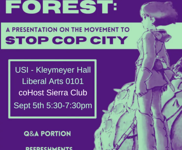 A dark purple and greenish blue graphic stating IN SOLIDARITY WITH THE ATLANTA FOREST DEFENDERS. DEFEND THE FOREST: A PRESENTATION ON THE MOVEMENT TO STOP COP CITY. USI - Kleymeyer Hall Liberal Arts 0101 coHost Sierra Club Sept 5th 5:30-7.30pm. Q&A portion. Refreshments provided. In honor of the life of Tortuguita.