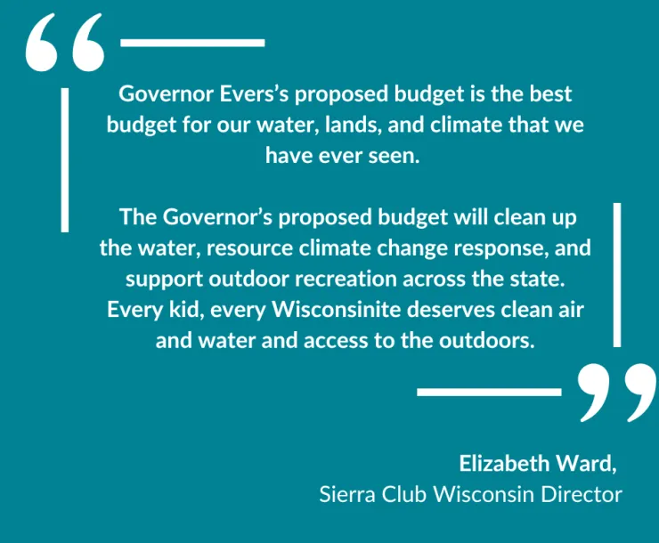 "Governor Evers’s proposed budget is the best budget for our water, lands, and climate that we have ever seen.    The Governor’s proposed budget will clean up the water, resource climate change response, and support outdoor recreation across the state. Every kid, every Wisconsinite deserves clean air and water and access to the outdoors" written on a blue background